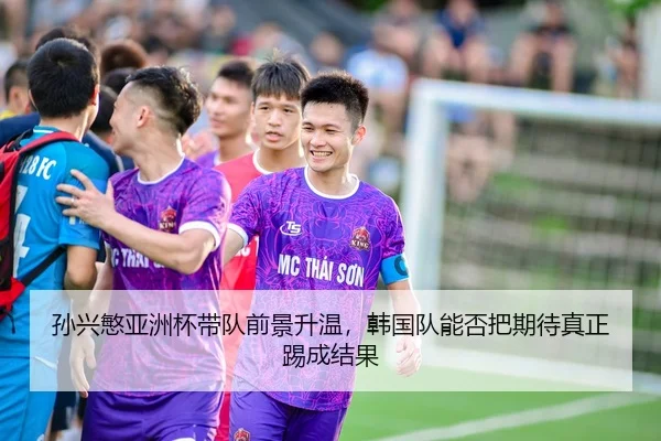 孙兴慜亚洲杯带队前景升温，韩国队能否把期待真正踢成结果