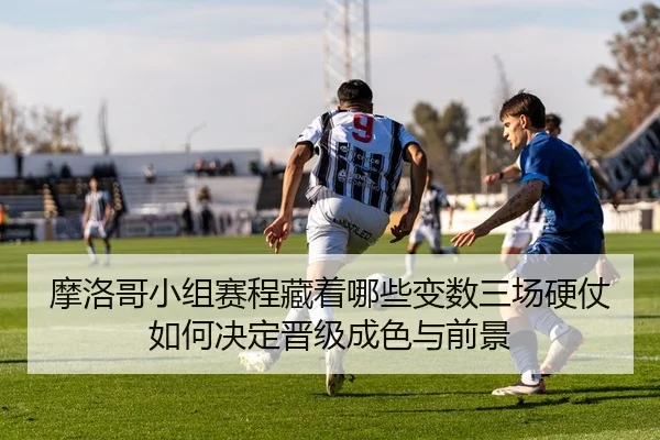 摩洛哥小组赛程藏着哪些变数三场硬仗如何决定晋级成色与前景